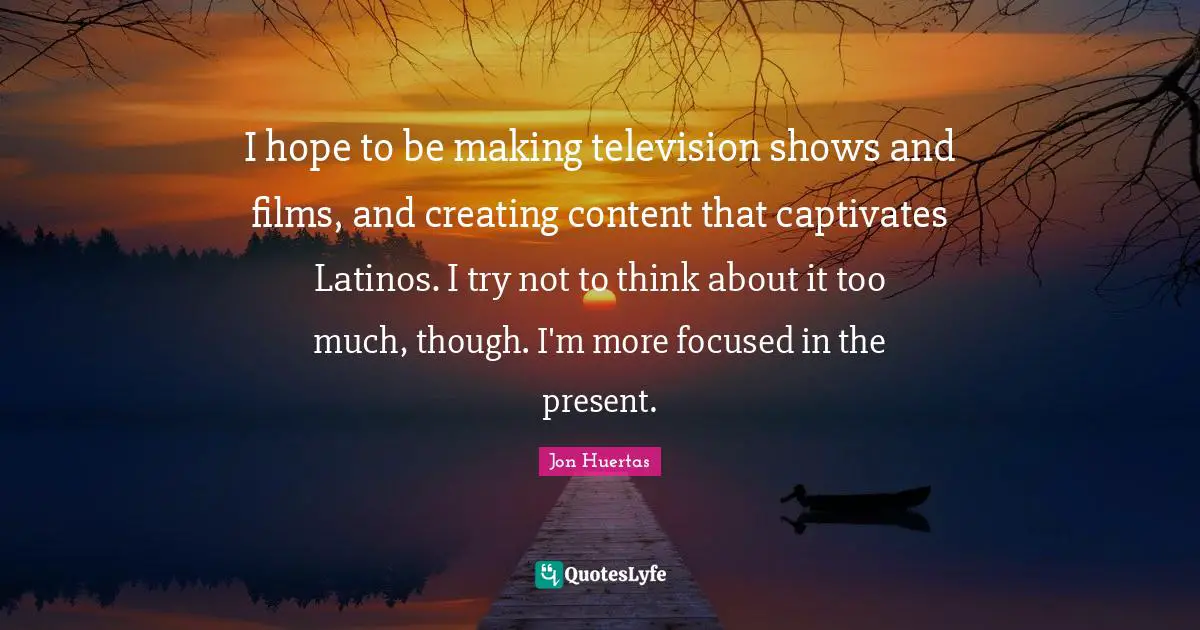 Television Shows Quotes: "I hope to be making television shows and films, and creating content that captivates Latinos. I try not to think about it too much, though. I'm more focused in the present."