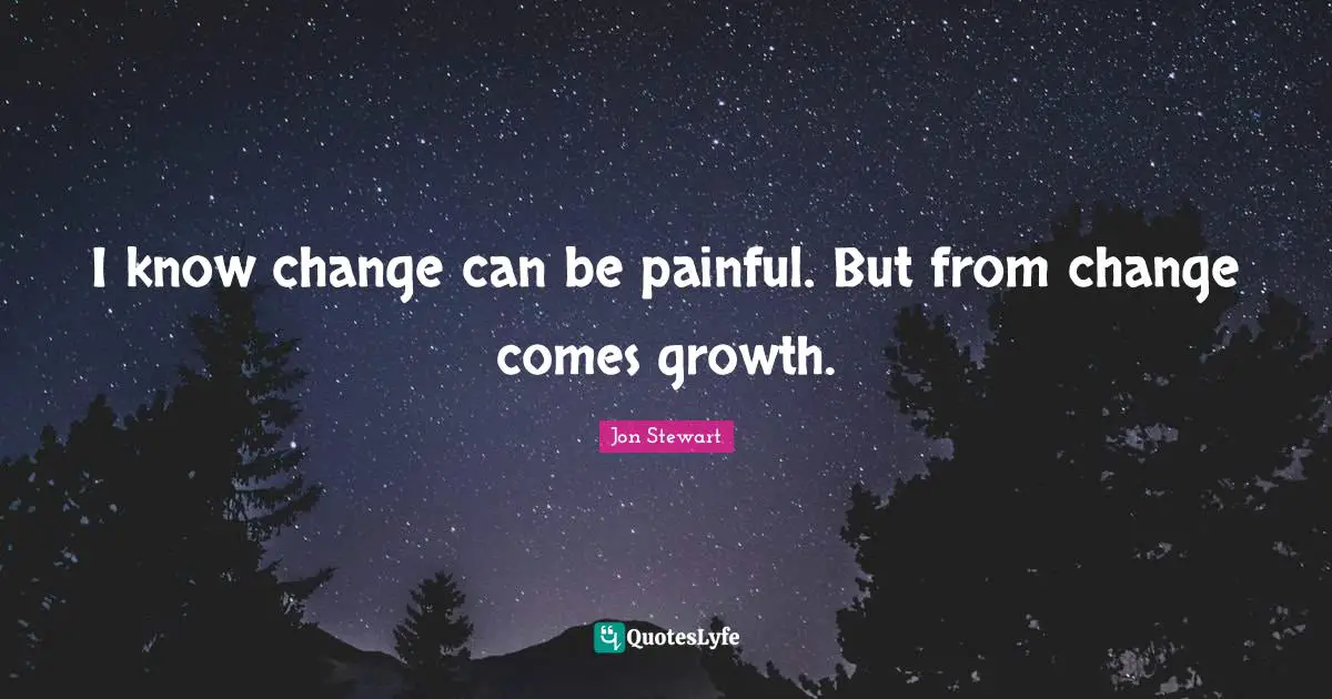 I know change can be painful. But from change comes growth.