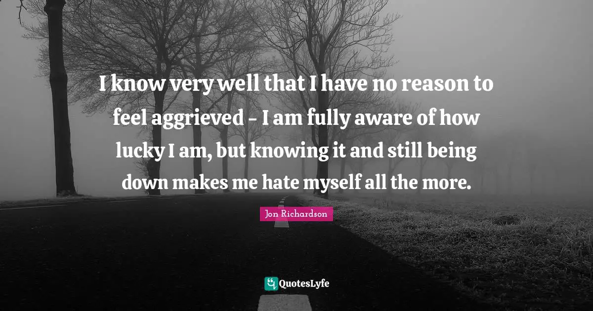 I know very well that I have no reason to feel aggrieved - I am fully aware of how lucky I am, but knowing it and still being down makes me hate myself all the more.