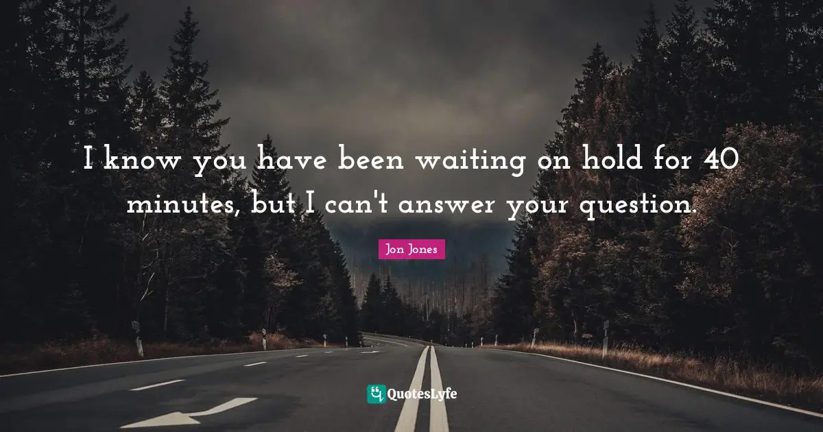 I know you have been waiting on hold for 40 minutes, but I can't answer your question.