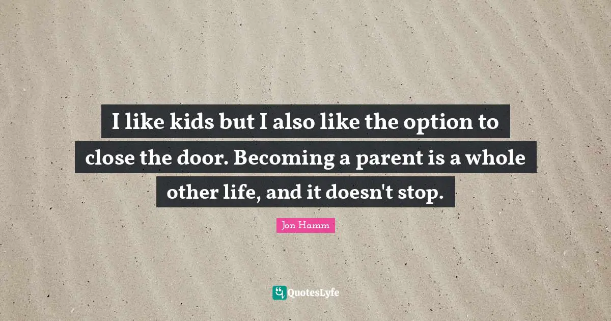 I like kids but I also like the option to close the door. Becoming a parent is a whole other life, and it doesn't stop.