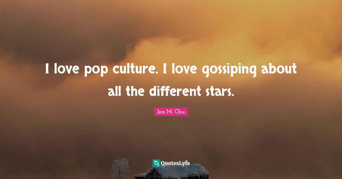 I love pop culture. I love gossiping about all the different stars.