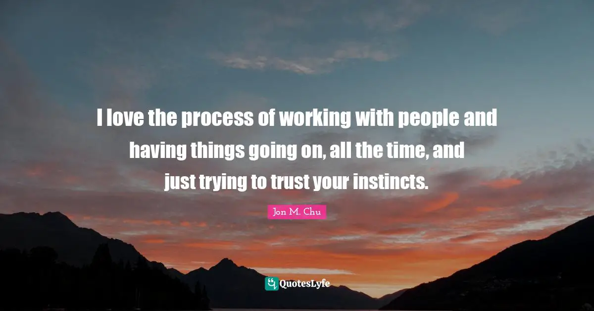 I love the process of working with people and having things going on, all the time, and just trying to trust your instincts.