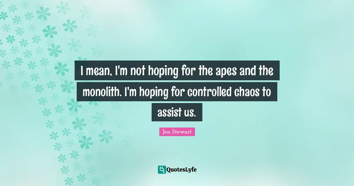 I mean, I'm not hoping for the apes and the monolith. I'm hoping for controlled chaos to assist us.