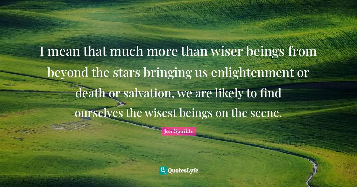 I mean that much more than wiser beings from beyond the stars bringing us enlightenment or death or salvation, we are likely to find ourselves the wisest beings on the scene.