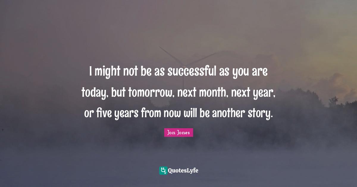 Jon Jones Quotes: "I might not be as successful as you are today, but tomorrow, next month, next year, or five years from now will be another story."