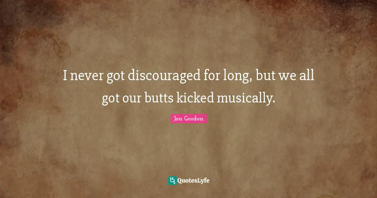I never got discouraged for long, but we all got our butts kicked musically.