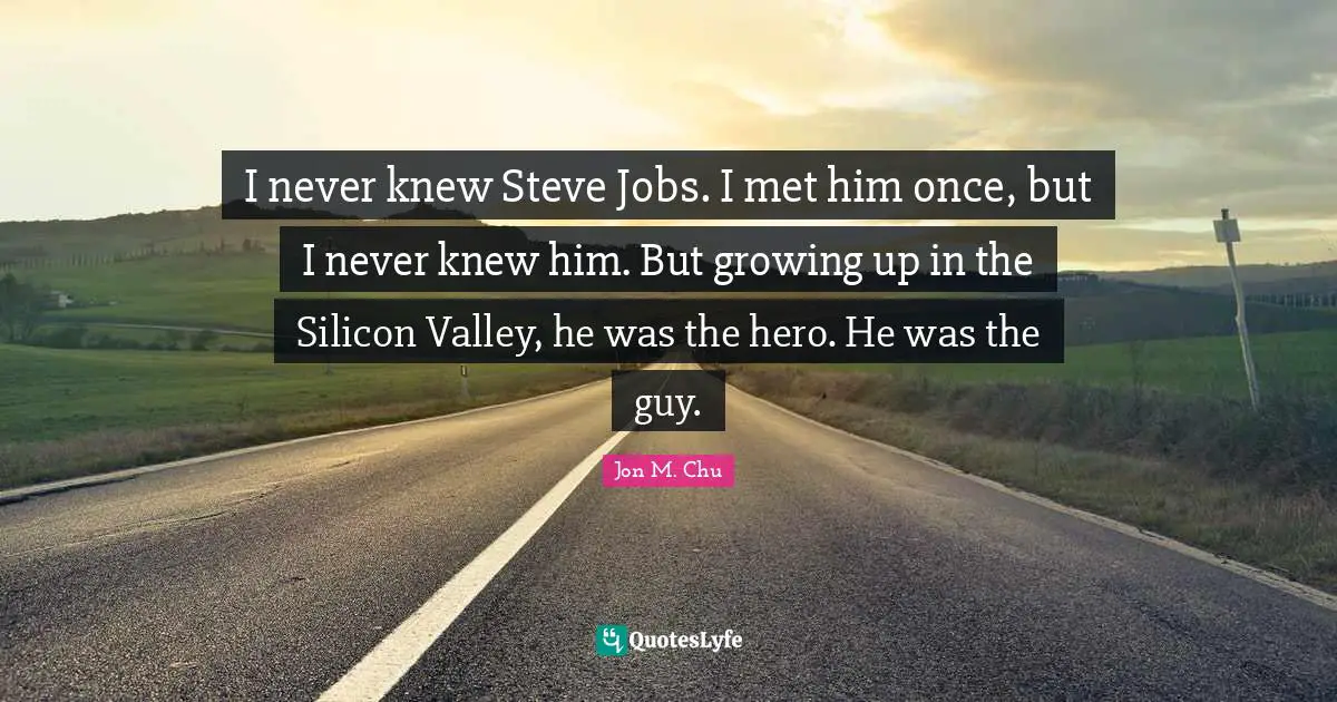 I never knew Steve Jobs. I met him once, but I never knew him. But growing up in the Silicon Valley, he was the hero. He was the guy.