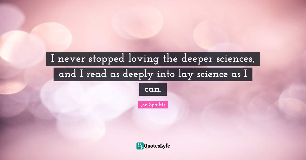I never stopped loving the deeper sciences, and I read as deeply into lay science as I can.