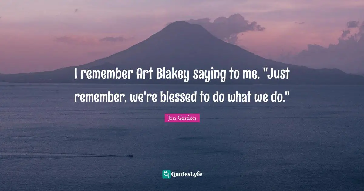 I remember Art Blakey saying to me, "Just remember, we're blessed to do what we do."