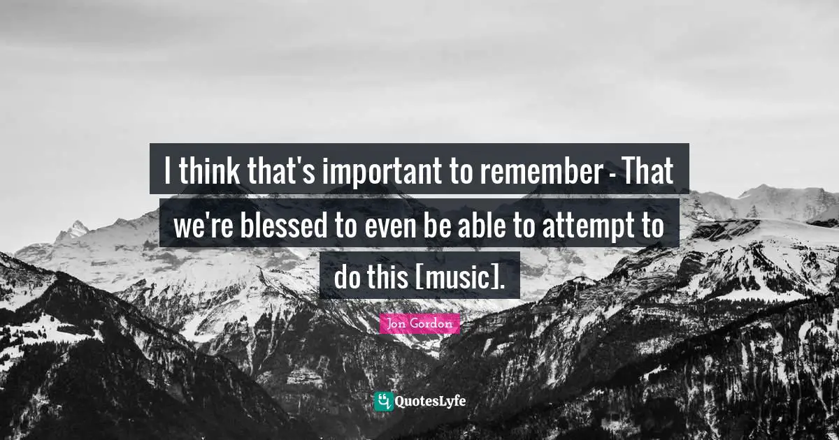 I think that's important to remember - That we're blessed to even be able to attempt to do this [music].