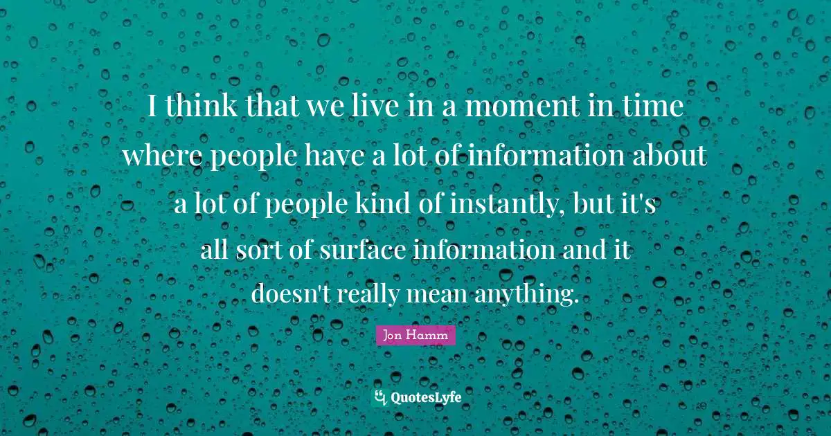 I think that we live in a moment in time where people have a lot of information about a lot of people kind of instantly, but it's all sort of surface information and it doesn't really mean anything.