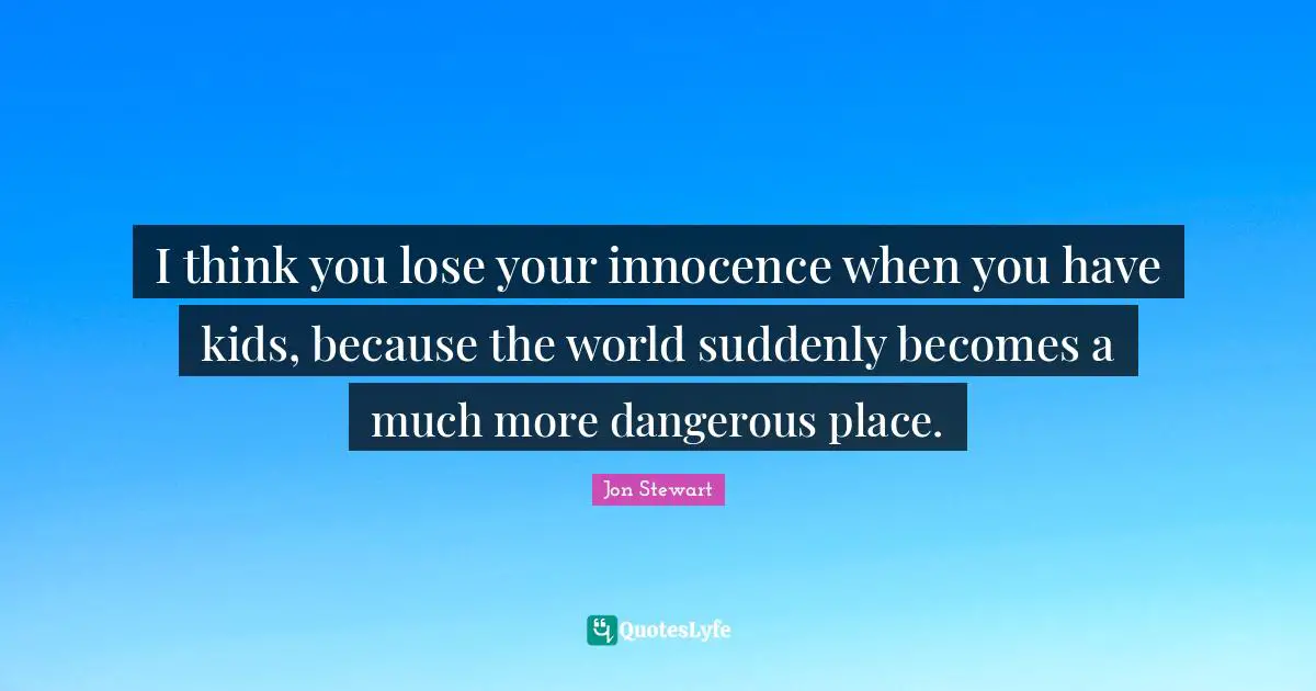 I think you lose your innocence when you have kids, because the world suddenly becomes a much more dangerous place.