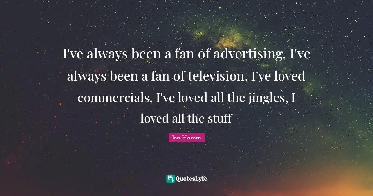 I've always been a fan of advertising, I've always been a fan of television, I've loved commercials, I've loved all the jingles, I loved all the stuff