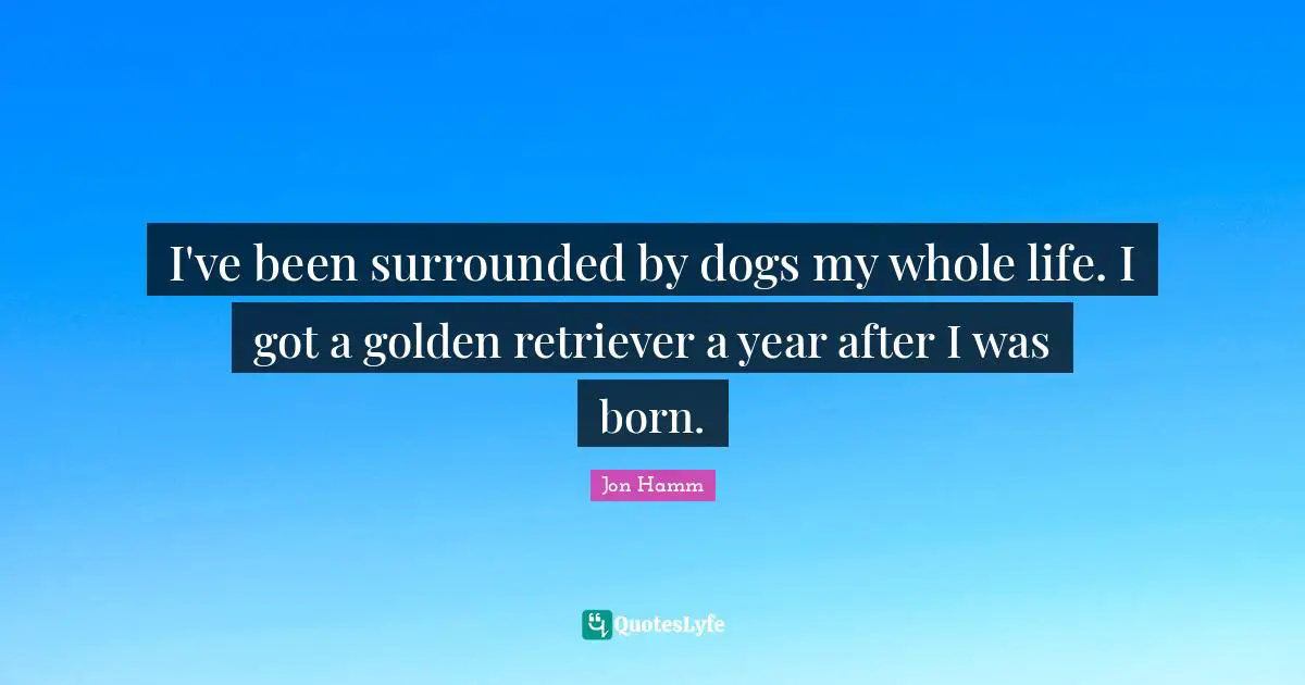 I've been surrounded by dogs my whole life. I got a golden retriever a year after I was born.