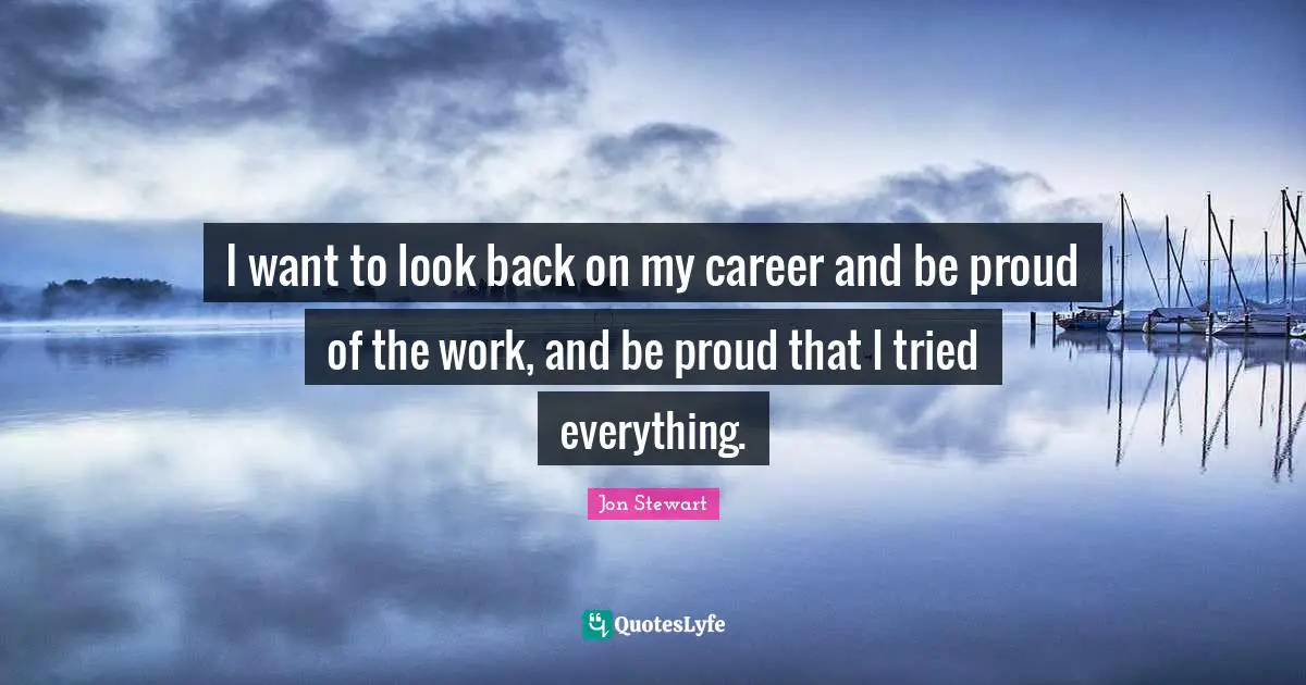 Jon Stewart Quotes: "I want to look back on my career and be proud of the work, and be proud that I tried everything."