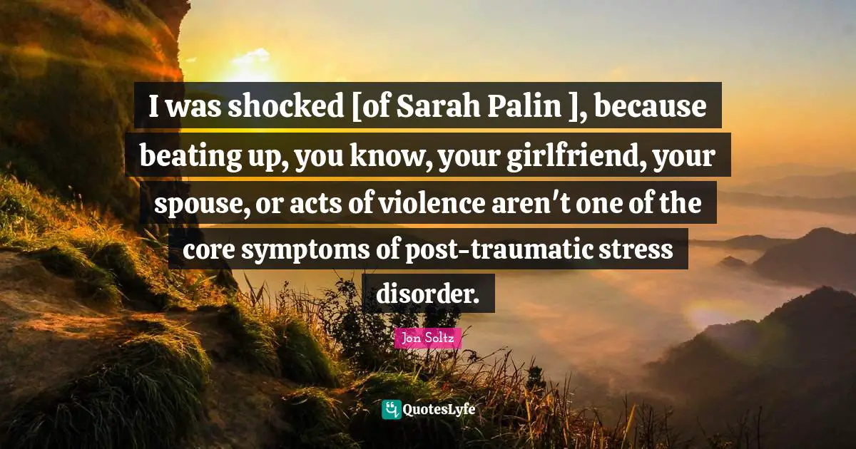 I was shocked [of Sarah Palin ], because beating up, you know, your girlfriend, your spouse, or acts of violence aren't one of the core symptoms of post-traumatic stress disorder.