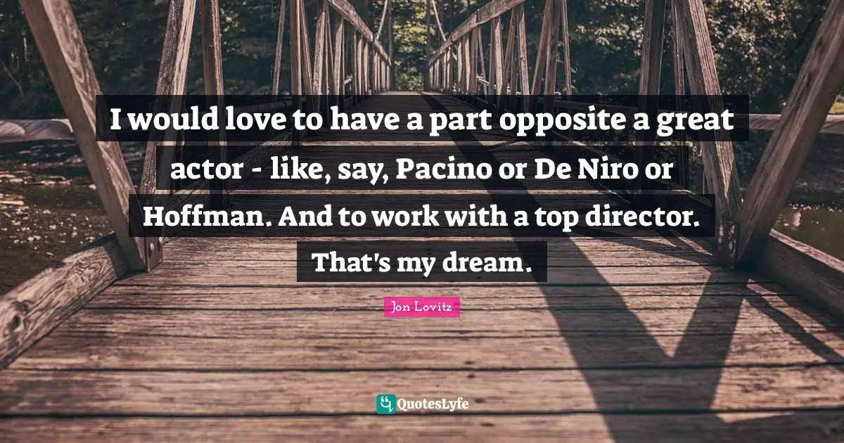 I would love to have a part opposite a great actor - like, say, Pacino or De Niro or Hoffman. And to work with a top director. That's my dream.