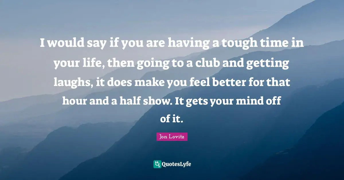 I would say if you are having a tough time in your life, then going to a club and getting laughs, it does make you feel better for that hour and a half show. It gets your mind off of it.