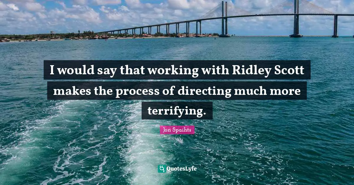 I would say that working with Ridley Scott makes the process of directing much more terrifying.