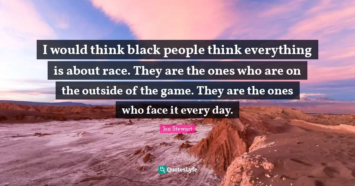 I would think black people think everything is about race. They are the ones who are on the outside of the game. They are the ones who face it every day.