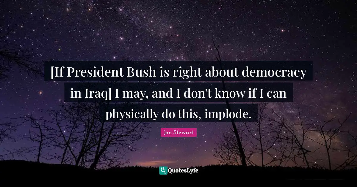 [If President Bush is right about democracy in Iraq] I may, and I don't know if I can physically do this, implode.