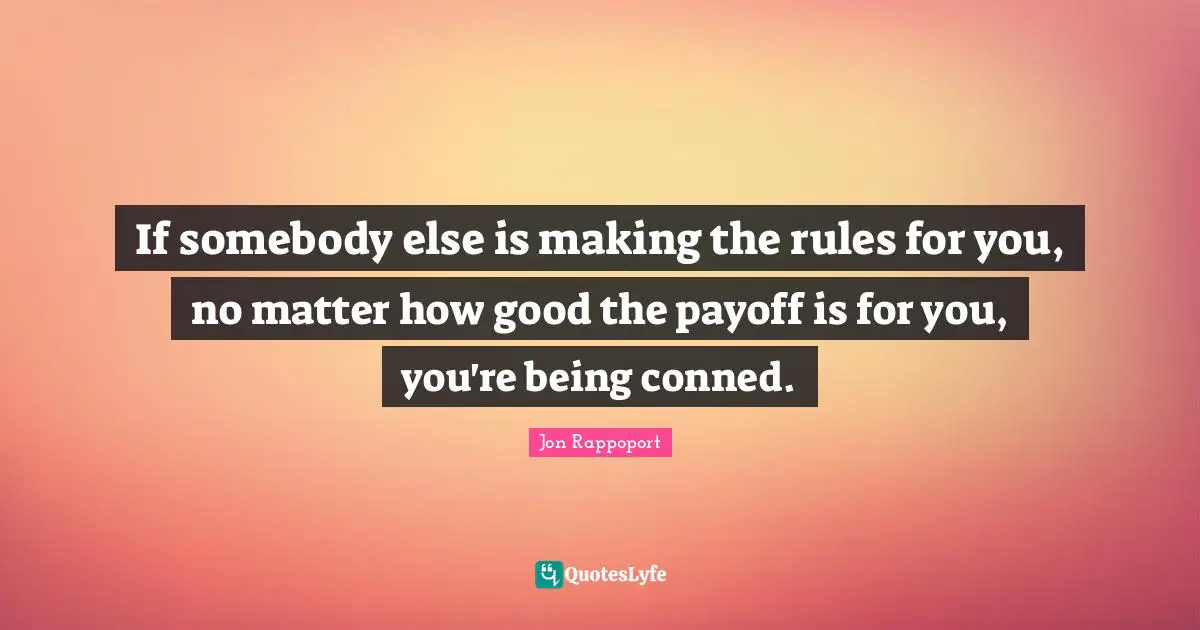 If somebody else is making the rules for you, no matter how good the payoff is for you, you're being conned.