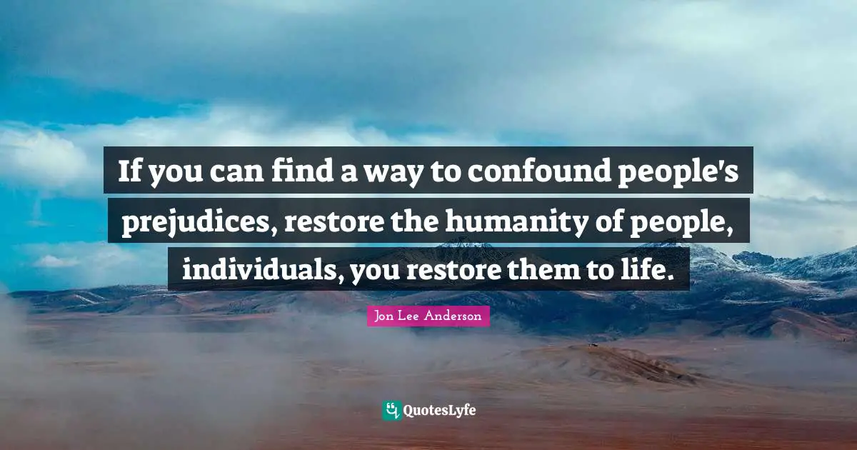 If you can find a way to confound people's prejudices, restore the humanity of people, individuals, you restore them to life.