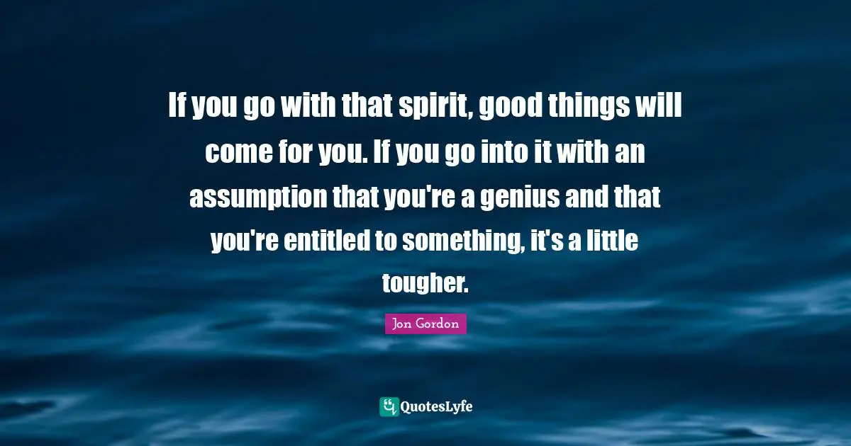 If you go with that spirit, good things will come for you. If you go into it with an assumption that you're a genius and that you're entitled to something, it's a little tougher.