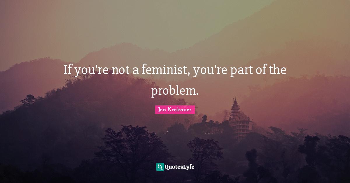If you're not a feminist, you're part of the problem.