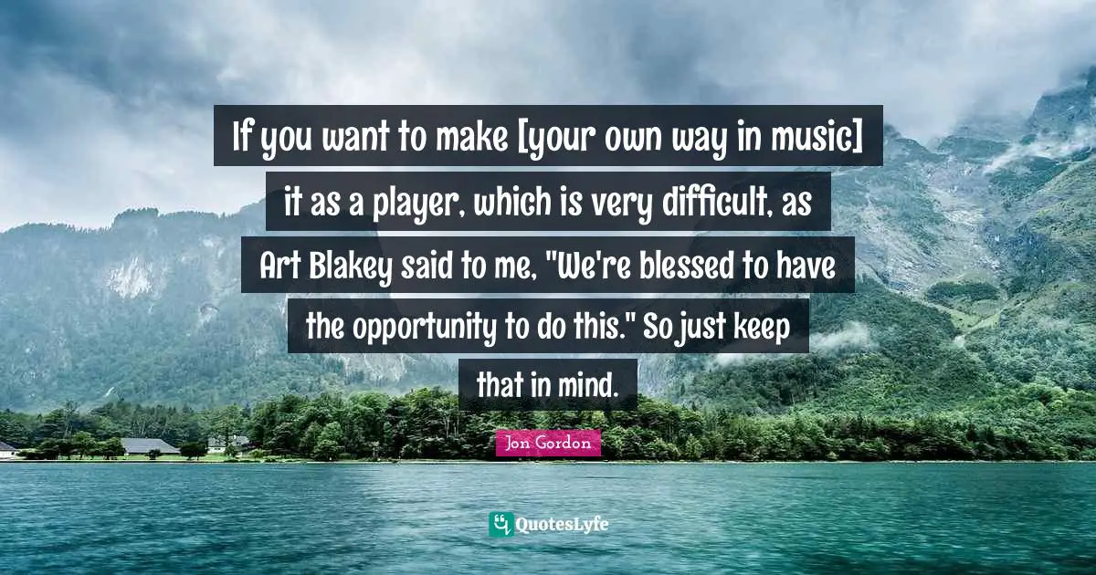 If you want to make [your own way in music] it as a player, which is very difficult, as Art Blakey said to me, "We're blessed to have the opportunity to do this." So just keep that in mind.