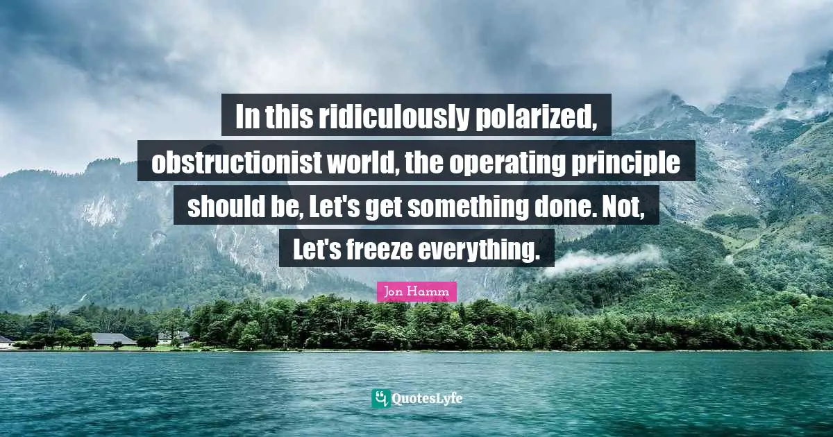 In this ridiculously polarized, obstructionist world, the operating principle should be, Let's get something done. Not, Let's freeze everything.