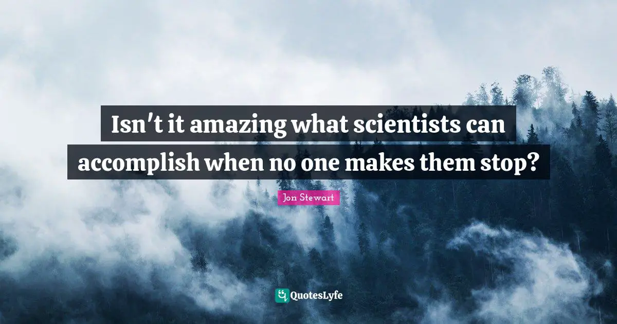 Isn't it amazing what scientists can accomplish when no one makes them stop?