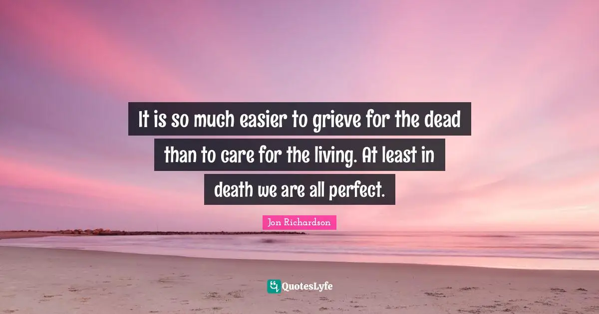 It is so much easier to grieve for the dead than to care for the living. At least in death we are all perfect.