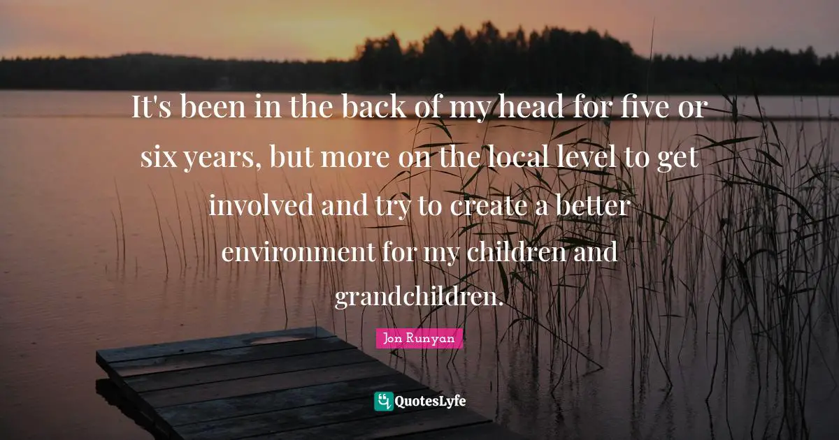 It's been in the back of my head for five or six years, but more on the local level to get involved and try to create a better environment for my children and grandchildren.