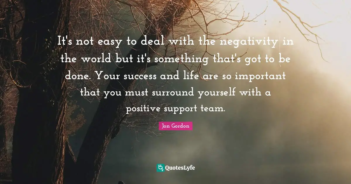 Jon Gordon Quotes: "It's not easy to deal with the negativity in the world but it's something that's got to be done. Your success and life are so important that you must surround yourself with a positive support team."