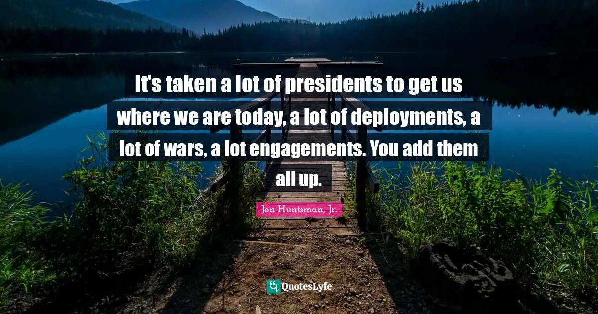 It's taken a lot of presidents to get us where we are today, a lot of deployments, a lot of wars, a lot engagements. You add them all up.