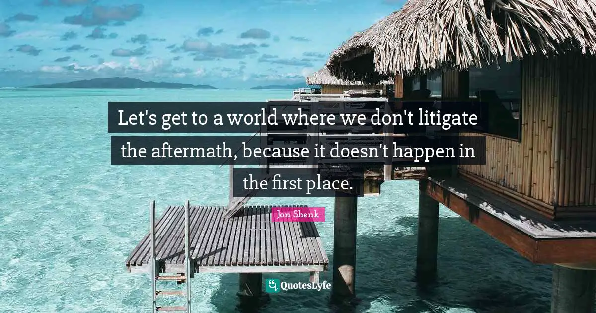 Let's get to a world where we don't litigate the aftermath, because it doesn't happen in the first place.