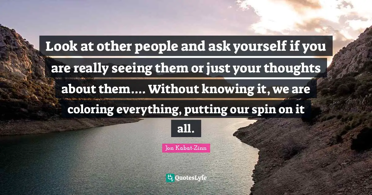 Look at other people and ask yourself if you are really seeing them or just your thoughts about them.... Without knowing it, we are coloring everything, putting our spin on it all.