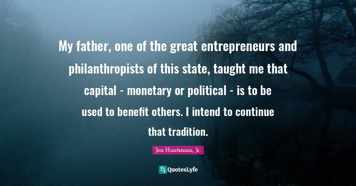 My father, one of the great entrepreneurs and philanthropists of this state, taught me that capital - monetary or political - is to be used to benefit others. I intend to continue that tradition.