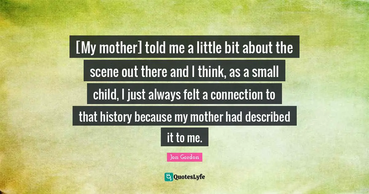 [My mother] told me a little bit about the scene out there and I think, as a small child, I just always felt a connection to that history because my mother had described it to me.