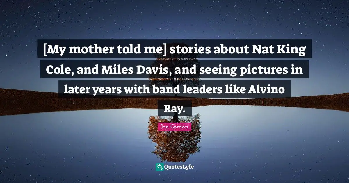 [My mother told me] stories about Nat King Cole, and Miles Davis, and seeing pictures in later years with band leaders like Alvino Ray.