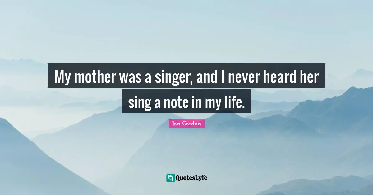 My mother was a singer, and I never heard her sing a note in my life.