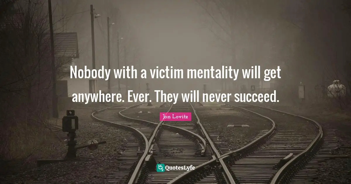 Nobody with a victim mentality will get anywhere. Ever. They will never succeed.