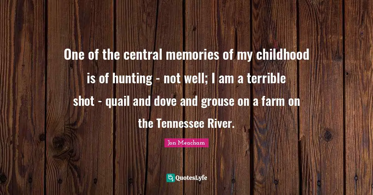 One of the central memories of my childhood is of hunting - not well; I am a terrible shot - quail and dove and grouse on a farm on the Tennessee River.