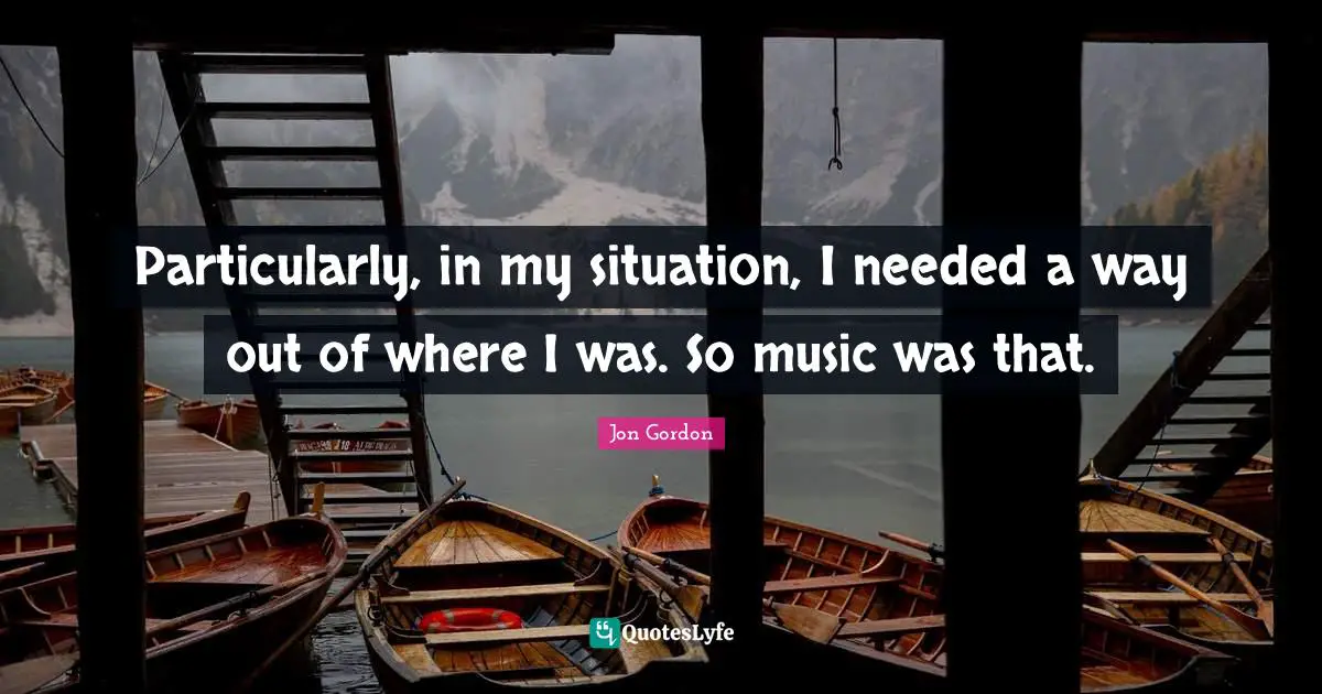 Particularly, in my situation, I needed a way out of where I was. So music was that.