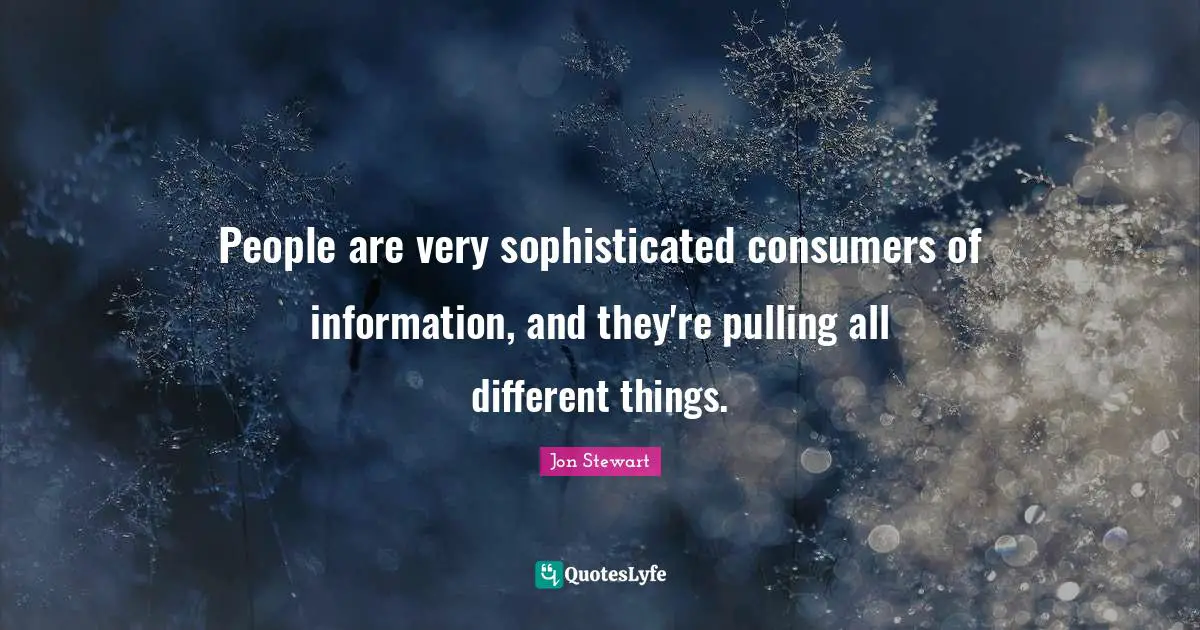 People are very sophisticated consumers of information, and they're pulling all different things.