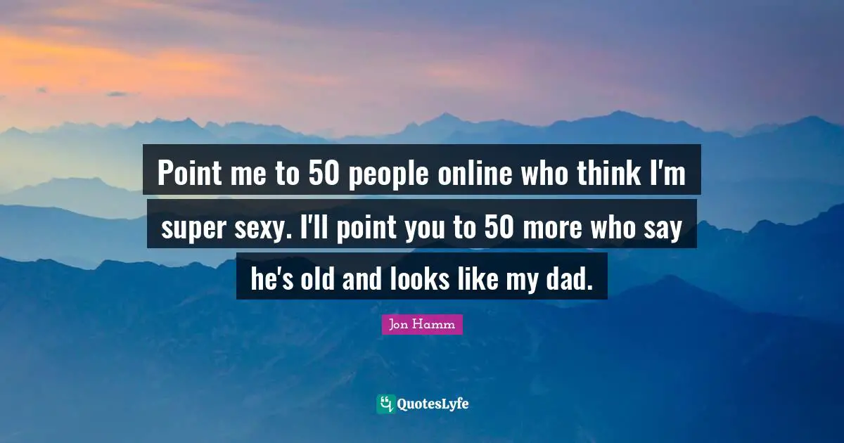 Point me to 50 people online who think I'm super sexy. I'll point you to 50 more who say he's old and looks like my dad.
