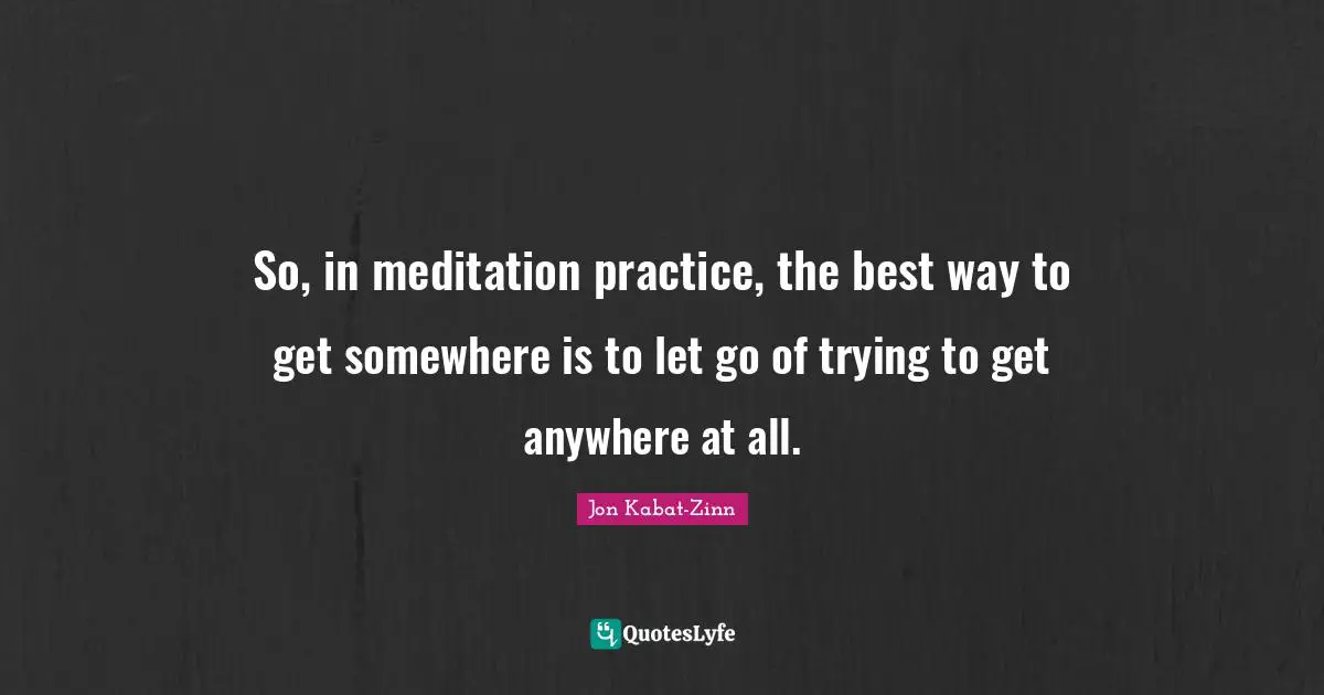 So, in meditation practice, the best way to get somewhere is to let go of trying to get anywhere at all.