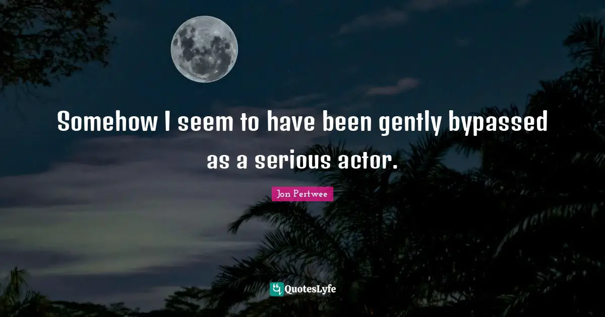 Somehow I seem to have been gently bypassed as a serious actor.